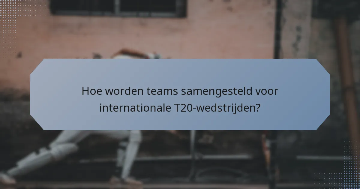 Hoe worden teams samengesteld voor internationale T20-wedstrijden?