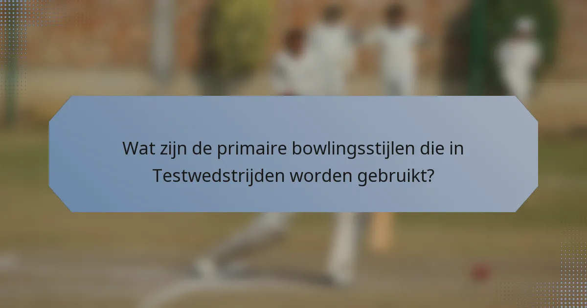 Wat zijn de primaire bowlingsstijlen die in Testwedstrijden worden gebruikt?