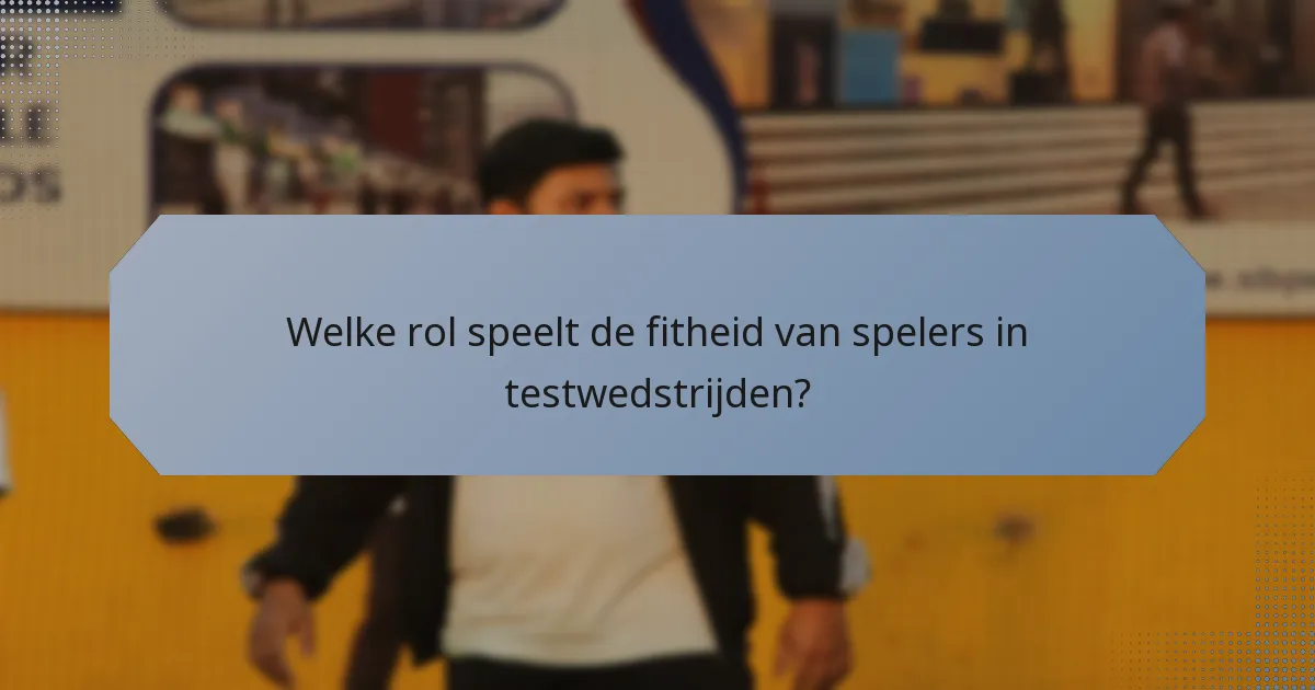 Welke rol speelt de fitheid van spelers in testwedstrijden?
