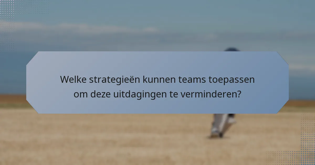 Welke strategieën kunnen teams toepassen om deze uitdagingen te verminderen?