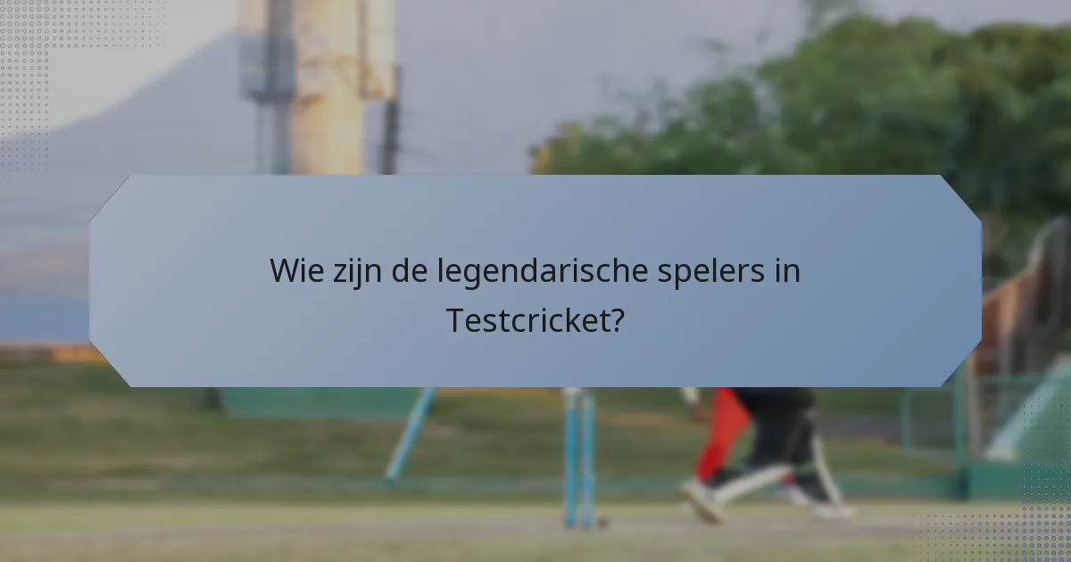 Wie zijn de legendarische spelers in Testcricket?